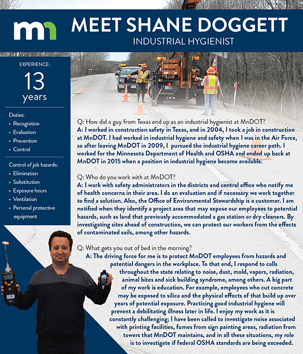 Meet Shane Doggett, industrial hygienist.
Q: How did a guy from Texas end up as an industrial hygienist at MnDOT?
A: I worked in construction safety in Texas, and in 2004, I took a job in construction at MnDOT. I had worked in industrial hygiene and safety when I was in the Air Force, so after leaving MnDOT in 2009, I  pursued the industrial hygiene career path. I worked for the Minnesota Department of Health and OSHA and ended up back at MnDOT in 2015 when a position in industrial hygiene became available. 
Q: Who do you work with at MnDOT?
A: I work with safety administrators in the districts and central office who notify me of health concerns in their area. I do an evaluation and if necessary we work together to find a solution. Also, the Office of Environmental Stewardship is a customer. I am notified when they identify a project area that may expose our employees to potential hazards, such as land that previously accommodated a gas station or dry cleaners. By investigating sites ahead of construction, we can protect our workers from the effects of contaminated soils, among other hazards.
Q: What gets you out of bed in the morning?
A: The driving force for me is to protect MnDOT employees from hazards and potential dangers in the workplace. To that end, I respond to calls throughout the state relating to noise, dust, mold, vapors, radiation, animal bites and sick building syndrome, among others. A big part of my work is education. For example, employees who cut concrete may be exposed to silica and the physical effects of that build up over years of potential exposure. Practicing good industrial hygiene will prevent a debilitating illness later in life. I enjoy my work as it is constantly challenging; I have been called to investigate noise associated with printing facilities, fumes from sign painting areas, radiation from towers that MnDOT maintains, and in all these situations, my role is to investigate if federal OSHA standards are being exceeded.